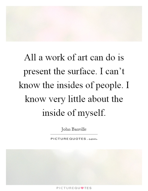 All a work of art can do is present the surface. I can't know the insides of people. I know very little about the inside of myself Picture Quote #1