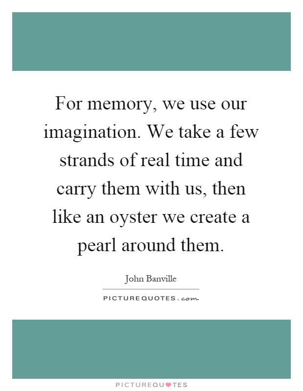 For memory, we use our imagination. We take a few strands of real time and carry them with us, then like an oyster we create a pearl around them Picture Quote #1