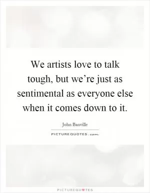 We artists love to talk tough, but we’re just as sentimental as everyone else when it comes down to it Picture Quote #1