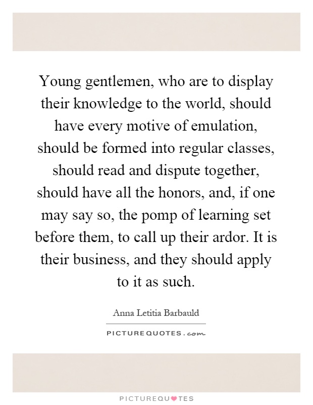 Young gentlemen, who are to display their knowledge to the world, should have every motive of emulation, should be formed into regular classes, should read and dispute together, should have all the honors, and, if one may say so, the pomp of learning set before them, to call up their ardor. It is their business, and they should apply to it as such Picture Quote #1