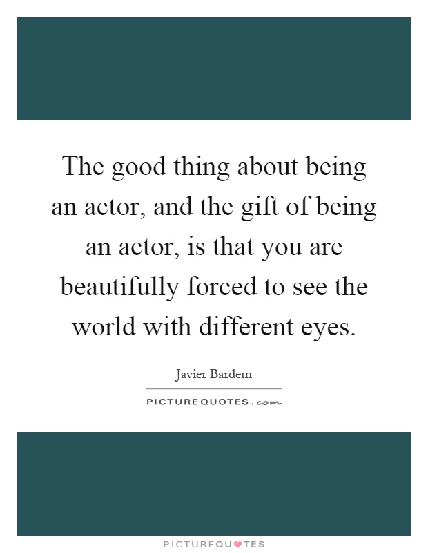 The good thing about being an actor, and the gift of being an actor, is that you are beautifully forced to see the world with different eyes Picture Quote #1