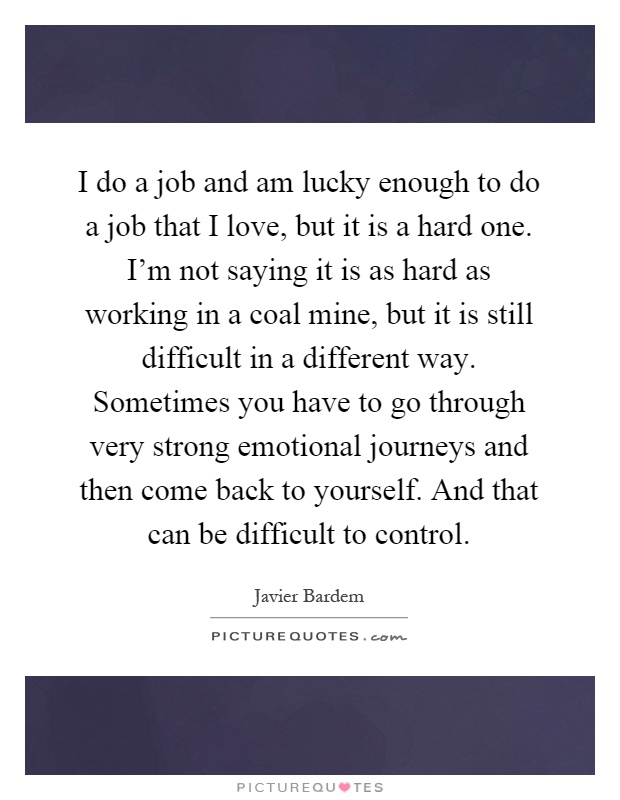I do a job and am lucky enough to do a job that I love, but it is a hard one. I'm not saying it is as hard as working in a coal mine, but it is still difficult in a different way. Sometimes you have to go through very strong emotional journeys and then come back to yourself. And that can be difficult to control Picture Quote #1