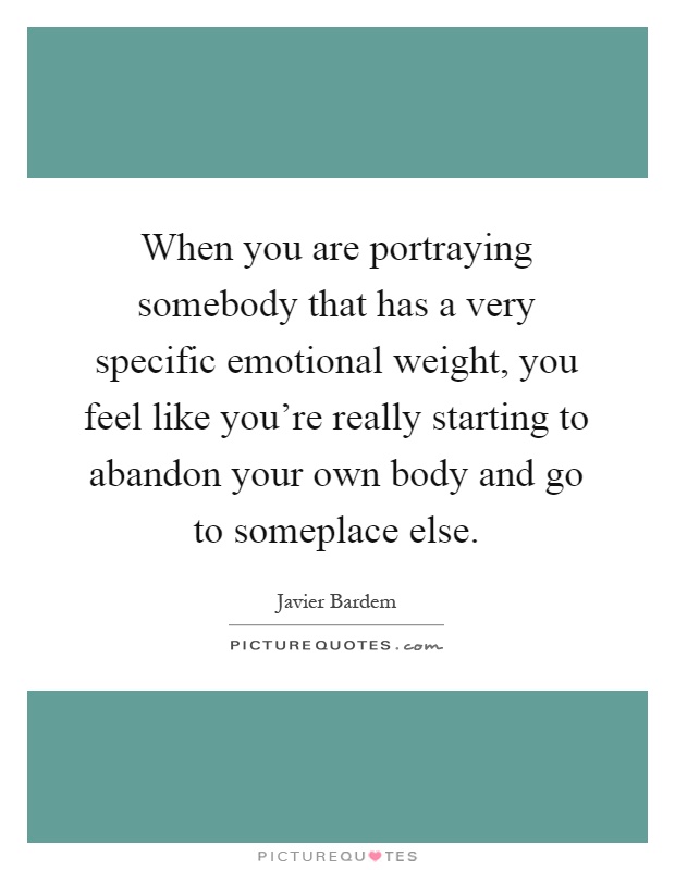 When you are portraying somebody that has a very specific emotional weight, you feel like you're really starting to abandon your own body and go to someplace else Picture Quote #1