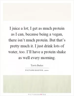 I juice a lot; I get as much protein as I can, because being a vegan, there isn’t much protein. But that’s pretty much it. I just drink lots of water, too. I’ll have a protein shake as well every morning Picture Quote #1