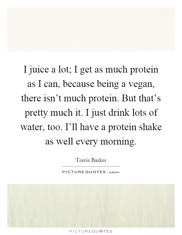 I juice a lot; I get as much protein as I can, because being a vegan, there isn't much protein. But that's pretty much it. I just drink lots of water, too. I'll have a protein shake as well every morning Picture Quote #1