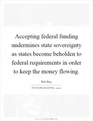 Accepting federal funding undermines state sovereignty as states become beholden to federal requirements in order to keep the money flowing Picture Quote #1