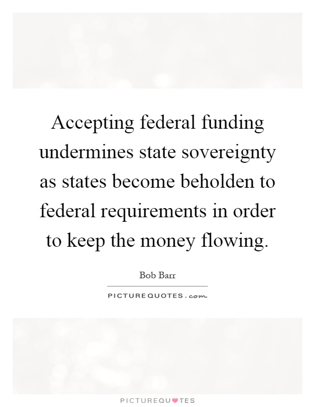 Accepting federal funding undermines state sovereignty as states become beholden to federal requirements in order to keep the money flowing Picture Quote #1