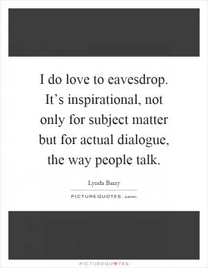I do love to eavesdrop. It’s inspirational, not only for subject matter but for actual dialogue, the way people talk Picture Quote #1