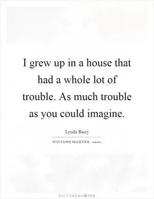 I grew up in a house that had a whole lot of trouble. As much trouble as you could imagine Picture Quote #1