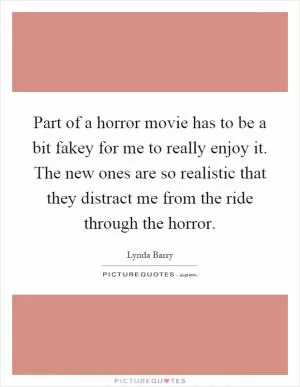 Part of a horror movie has to be a bit fakey for me to really enjoy it. The new ones are so realistic that they distract me from the ride through the horror Picture Quote #1