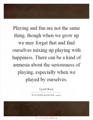 Playing and fun are not the same thing, though when we grow up we may forget that and find ourselves mixing up playing with happiness. There can be a kind of amnesia about the seriousness of playing, especially when we played by ourselves Picture Quote #1