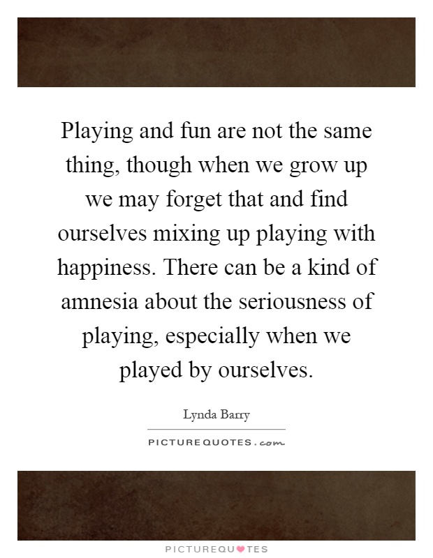 Playing and fun are not the same thing, though when we grow up we may forget that and find ourselves mixing up playing with happiness. There can be a kind of amnesia about the seriousness of playing, especially when we played by ourselves Picture Quote #1