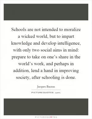 Schools are not intended to moralize a wicked world, but to impart knowledge and develop intelligence, with only two social aims in mind: prepare to take on one’s share in the world’s work, and perhaps in addition, lend a hand in improving society, after schooling is done Picture Quote #1
