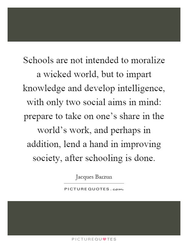 Schools are not intended to moralize a wicked world, but to impart knowledge and develop intelligence, with only two social aims in mind: prepare to take on one's share in the world's work, and perhaps in addition, lend a hand in improving society, after schooling is done Picture Quote #1