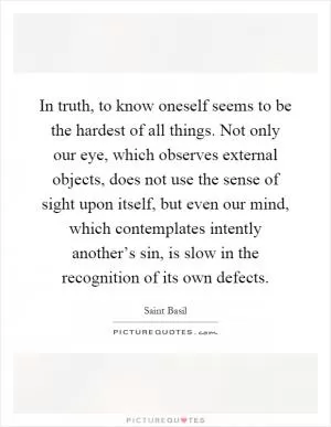 In truth, to know oneself seems to be the hardest of all things. Not only our eye, which observes external objects, does not use the sense of sight upon itself, but even our mind, which contemplates intently another’s sin, is slow in the recognition of its own defects Picture Quote #1
