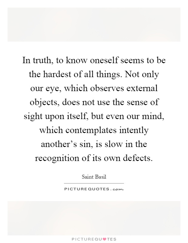 In truth, to know oneself seems to be the hardest of all things. Not only our eye, which observes external objects, does not use the sense of sight upon itself, but even our mind, which contemplates intently another's sin, is slow in the recognition of its own defects Picture Quote #1