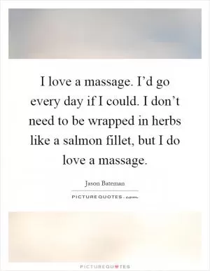 I love a massage. I’d go every day if I could. I don’t need to be wrapped in herbs like a salmon fillet, but I do love a massage Picture Quote #1
