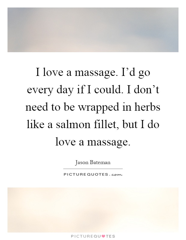 I love a massage. I'd go every day if I could. I don't need to be wrapped in herbs like a salmon fillet, but I do love a massage Picture Quote #1