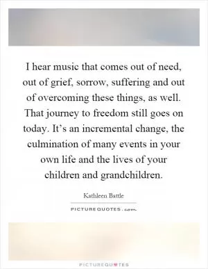 I hear music that comes out of need, out of grief, sorrow, suffering and out of overcoming these things, as well. That journey to freedom still goes on today. It’s an incremental change, the culmination of many events in your own life and the lives of your children and grandchildren Picture Quote #1
