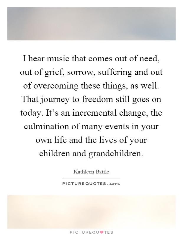 I hear music that comes out of need, out of grief, sorrow, suffering and out of overcoming these things, as well. That journey to freedom still goes on today. It's an incremental change, the culmination of many events in your own life and the lives of your children and grandchildren Picture Quote #1