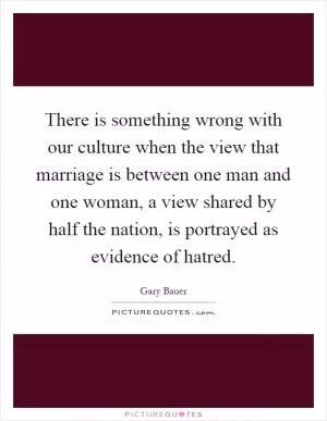 There is something wrong with our culture when the view that marriage is between one man and one woman, a view shared by half the nation, is portrayed as evidence of hatred Picture Quote #1