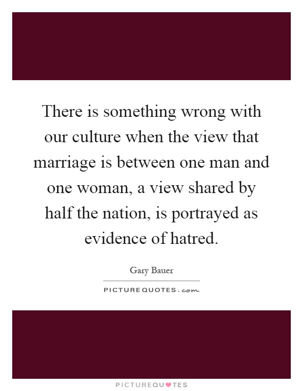 There is something wrong with our culture when the view that marriage is between one man and one woman, a view shared by half the nation, is portrayed as evidence of hatred Picture Quote #1