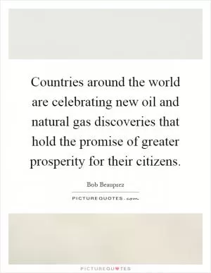 Countries around the world are celebrating new oil and natural gas discoveries that hold the promise of greater prosperity for their citizens Picture Quote #1