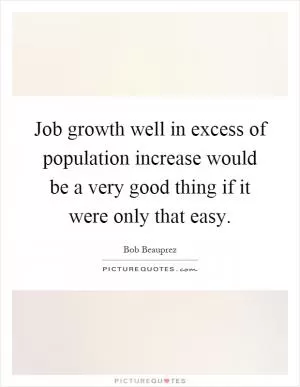 Job growth well in excess of population increase would be a very good thing if it were only that easy Picture Quote #1