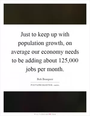 Just to keep up with population growth, on average our economy needs to be adding about 125,000 jobs per month Picture Quote #1