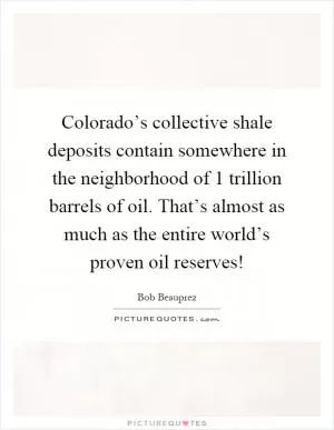 Colorado’s collective shale deposits contain somewhere in the neighborhood of 1 trillion barrels of oil. That’s almost as much as the entire world’s proven oil reserves! Picture Quote #1