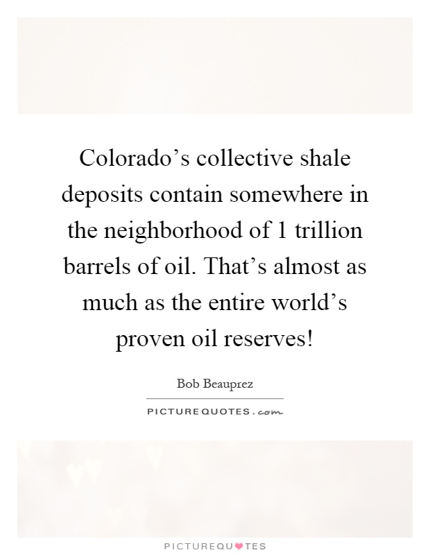 Colorado's collective shale deposits contain somewhere in the neighborhood of 1 trillion barrels of oil. That's almost as much as the entire world's proven oil reserves! Picture Quote #1