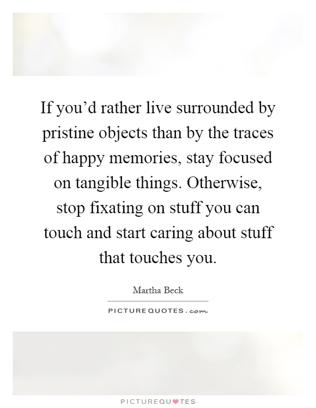 If you'd rather live surrounded by pristine objects than by the traces of happy memories, stay focused on tangible things. Otherwise, stop fixating on stuff you can touch and start caring about stuff that touches you Picture Quote #1