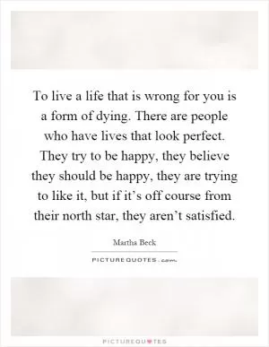 To live a life that is wrong for you is a form of dying. There are people who have lives that look perfect. They try to be happy, they believe they should be happy, they are trying to like it, but if it’s off course from their north star, they aren’t satisfied Picture Quote #1