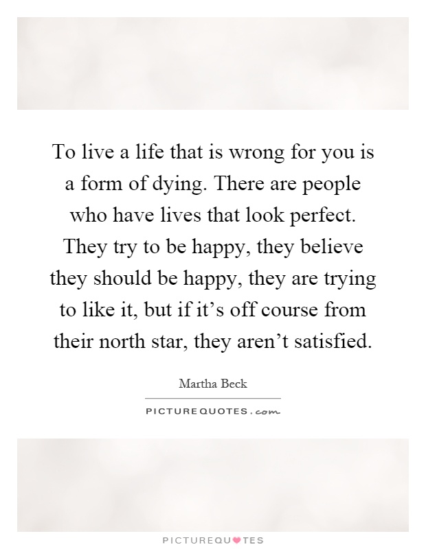 To live a life that is wrong for you is a form of dying. There are people who have lives that look perfect. They try to be happy, they believe they should be happy, they are trying to like it, but if it's off course from their north star, they aren't satisfied Picture Quote #1