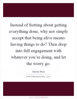 Instead of fretting about getting everything done, why not simply accept that being alive means having things to do? Then drop into full engagement with whatever you’re doing, and let the worry go Picture Quote #1