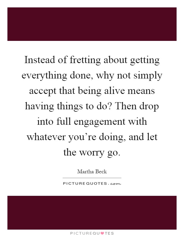 Instead of fretting about getting everything done, why not simply accept that being alive means having things to do? Then drop into full engagement with whatever you're doing, and let the worry go Picture Quote #1