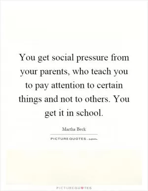You get social pressure from your parents, who teach you to pay attention to certain things and not to others. You get it in school Picture Quote #1
