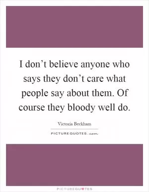 I don’t believe anyone who says they don’t care what people say about them. Of course they bloody well do Picture Quote #1