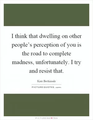 I think that dwelling on other people’s perception of you is the road to complete madness, unfortunately. I try and resist that Picture Quote #1