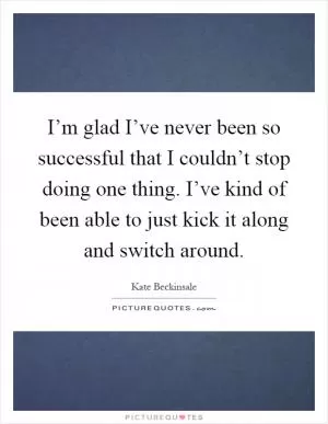 I’m glad I’ve never been so successful that I couldn’t stop doing one thing. I’ve kind of been able to just kick it along and switch around Picture Quote #1