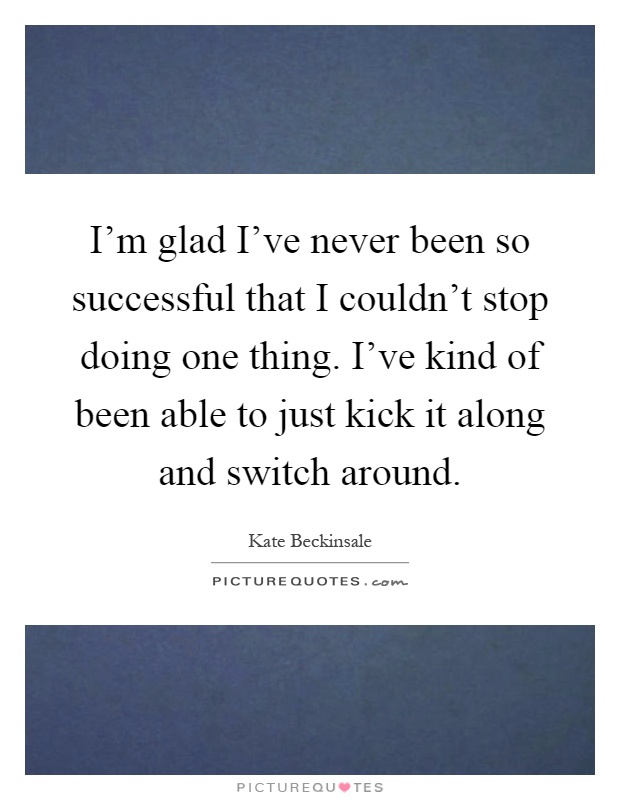 I'm glad I've never been so successful that I couldn't stop doing one thing. I've kind of been able to just kick it along and switch around Picture Quote #1
