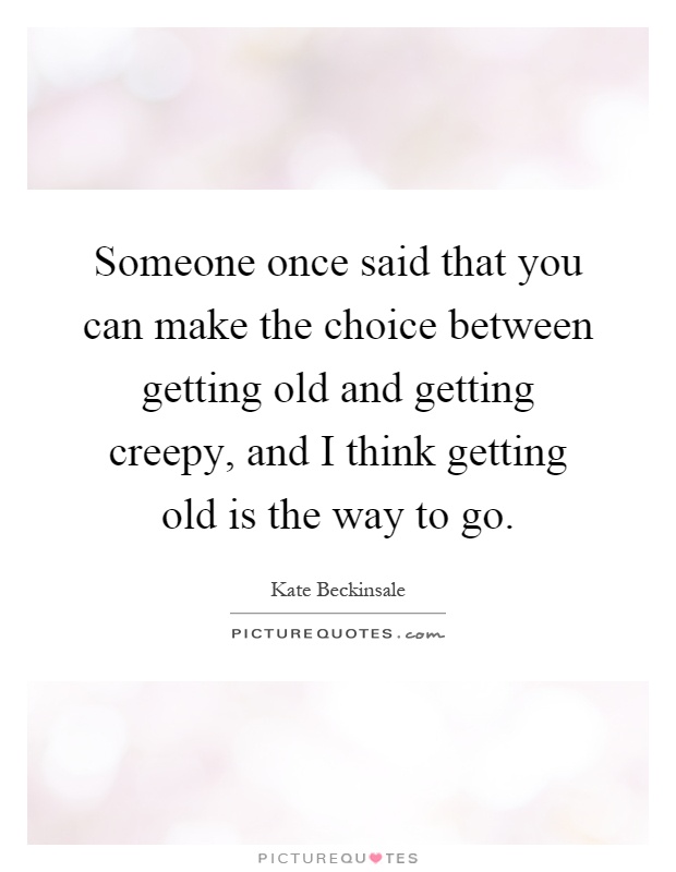 Someone once said that you can make the choice between getting old and getting creepy, and I think getting old is the way to go Picture Quote #1