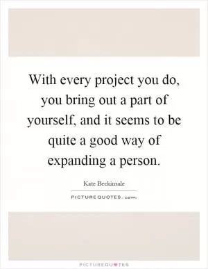 With every project you do, you bring out a part of yourself, and it seems to be quite a good way of expanding a person Picture Quote #1