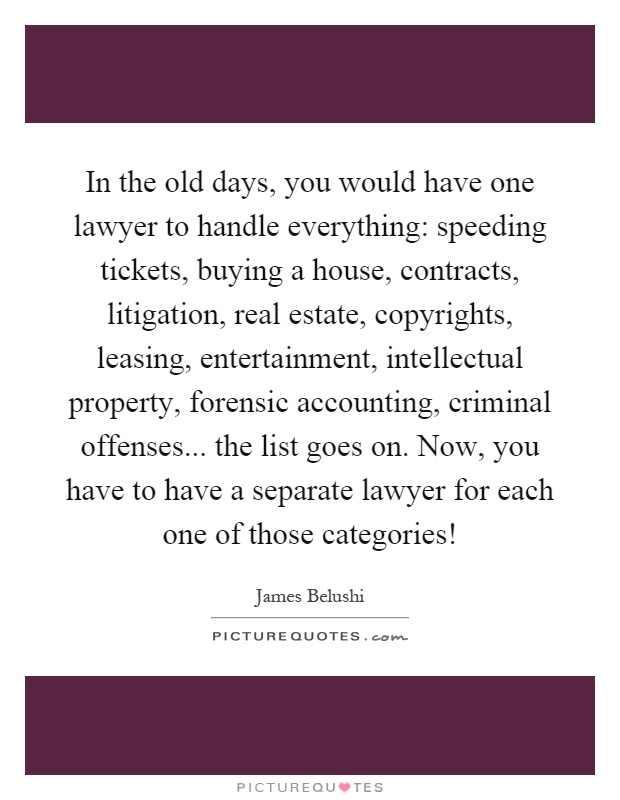 In the old days, you would have one lawyer to handle everything: speeding tickets, buying a house, contracts, litigation, real estate, copyrights, leasing, entertainment, intellectual property, forensic accounting, criminal offenses... the list goes on. Now, you have to have a separate lawyer for each one of those categories! Picture Quote #1