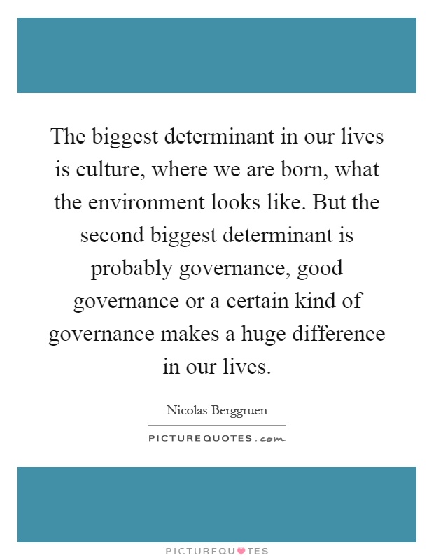 The biggest determinant in our lives is culture, where we are born, what the environment looks like. But the second biggest determinant is probably governance, good governance or a certain kind of governance makes a huge difference in our lives Picture Quote #1