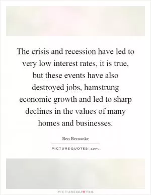 The crisis and recession have led to very low interest rates, it is true, but these events have also destroyed jobs, hamstrung economic growth and led to sharp declines in the values of many homes and businesses Picture Quote #1
