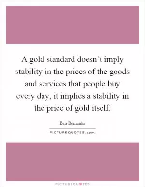 A gold standard doesn’t imply stability in the prices of the goods and services that people buy every day, it implies a stability in the price of gold itself Picture Quote #1