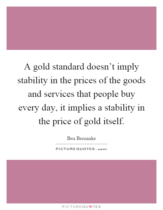 A gold standard doesn't imply stability in the prices of the goods and services that people buy every day, it implies a stability in the price of gold itself Picture Quote #1