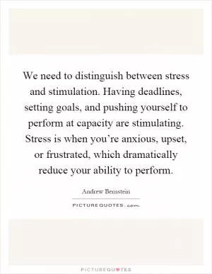 We need to distinguish between stress and stimulation. Having deadlines, setting goals, and pushing yourself to perform at capacity are stimulating. Stress is when you’re anxious, upset, or frustrated, which dramatically reduce your ability to perform Picture Quote #1
