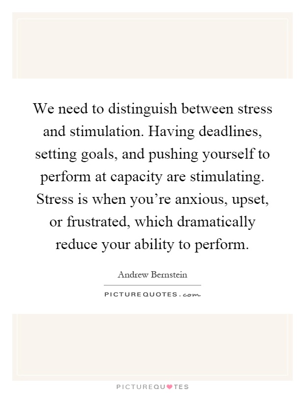 We need to distinguish between stress and stimulation. Having deadlines, setting goals, and pushing yourself to perform at capacity are stimulating. Stress is when you're anxious, upset, or frustrated, which dramatically reduce your ability to perform Picture Quote #1